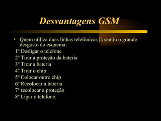 Desvantagens GSM
• Quem utiliza duas linhas telefônicas já sentiu o grande
   desgosto do esquema:
 1º Desligar o telefone
 2º Tirar a proteção da bateria
 3º Tirar a bateria
 4º Tirar o chip
 5º Colocar outro chip
 6º Recolocar a bateria
 7º recolocar a proteção
 8º Ligar o telefone.
 