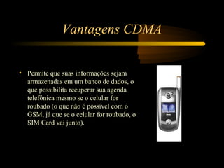 Vantagens CDMA


• Permite que suas informações sejam
  armazenadas em um banco de dados, o
  que possibilita recuperar sua agenda
  telefônica mesmo se o celular for
  roubado (o que não é possível com o
  GSM, já que se o celular for roubado, o
  SIM Card vai junto).
 