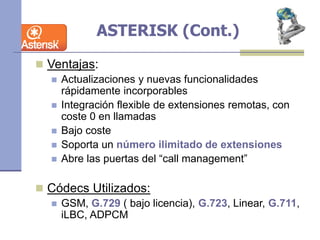 ASTERISK (Cont.)
 Ventajas:
 Actualizaciones y nuevas funcionalidades
rápidamente incorporables
 Integración flexible de extensiones remotas, con
coste 0 en llamadas
 Bajo coste
 Soporta un número ilimitado de extensiones
 Abre las puertas del “call management”
 Códecs Utilizados:
 GSM, G.729 ( bajo licencia), G.723, Linear, G.711,
iLBC, ADPCM
 