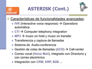 ASTERISK (Cont.)
 Características de funcionalidades avanzadas:
 IVR (Interactive voice response)  Operadora
automática
 CTI  Computer telephony integration
 MP3  music on hold y music on transfer
 Transferencia y captura de llamadas
 Sistema de Audio-conferencia
 Gestión de colas de llamadas (ACD)  Call-center
 Correo vocal (Voice Mail), integrado con Directorio y
con correo electrónico
 Integración con CRM, ERP, B2B ...
 