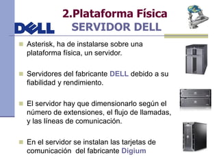 2.Plataforma Física
SERVIDOR DELL
 Asterisk, ha de instalarse sobre una
plataforma física, un servidor.
 Servidores del fabricante DELL debido a su
fiabilidad y rendimiento.
 El servidor hay que dimensionarlo según el
número de extensiones, el flujo de llamadas,
y las líneas de comunicación.
 En el servidor se instalan las tarjetas de
comunicación del fabricante Digium
 