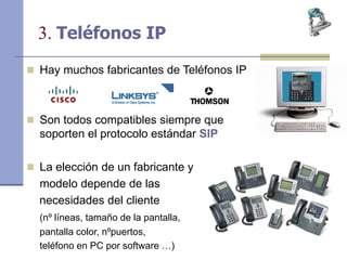 3. Teléfonos IP
 Hay muchos fabricantes de Teléfonos IP
 Son todos compatibles siempre que
soporten el protocolo estándar SIP
 La elección de un fabricante y
modelo depende de las
necesidades del cliente
(nº líneas, tamaño de la pantalla,
pantalla color, nºpuertos,
teléfono en PC por software …)
 