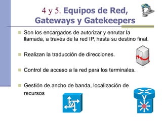 4 y 5. Equipos de Red,
Gateways y Gatekeepers
 Son los encargados de autorizar y enrutar la
llamada, a través de la red IP, hasta su destino final.
 Realizan la traducción de direcciones.
 Control de acceso a la red para los terminales.
 Gestión de ancho de banda, localización de
recursos
 