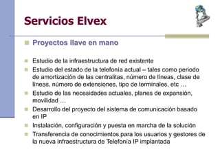 Servicios Elvex
 Proyectos llave en mano
 Estudio de la infraestructura de red existente
 Estudio del estado de la telefonía actual – tales como periodo
de amortización de las centralitas, número de líneas, clase de
líneas, número de extensiones, tipo de terminales, etc …
 Estudio de las necesidades actuales, planes de expansión,
movilidad …
 Desarrollo del proyecto del sistema de comunicación basado
en IP
 Instalación, configuración y puesta en marcha de la solución
 Transferencia de conocimientos para los usuarios y gestores de
la nueva infraestructura de Telefonía IP implantada
 
