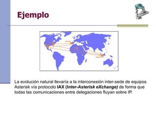Ejemplo
La evolución natural llevaría a la interconexión inter-sede de equipos
Asterisk vía protocolo IAX (Inter-Asterisk eXchange) de forma que
todas las comunicaciones entre delegaciones fluyan sobre IP.
 