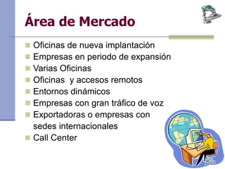 Área de Mercado
 Oficinas de nueva implantación
 Empresas en periodo de expansión
 Varias Oficinas
 Oficinas y accesos remotos
 Entornos dinámicos
 Empresas con gran tráfico de voz
 Exportadoras o empresas con
sedes internacionales
 Call Center
 
