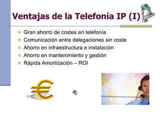 Ventajas de la Telefonía IP (I)
 Gran ahorro de costes en telefonía
 Comunicación entre delegaciones sin coste
 Ahorro en infraestructura e instalación
 Ahorro en mantenimiento y gestión
 Rápida Amortización – ROI
 