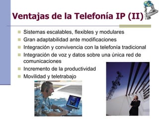 Ventajas de la Telefonía IP (II)
 Sistemas escalables, flexibles y modulares
 Gran adaptabilidad ante modificaciones
 Integración y convivencia con la telefonía tradicional
 Integración de voz y datos sobre una única red de
comunicaciones
 Incremento de la productividad
 Movilidad y teletrabajo
 