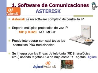 1. Software de Comunicaciones
ASTERISK
 Asterisk es un software completo de centralita IP
 Soporta múltiples protocolos de voz IP
SIP y H.323 , IAX, MGCP
 Puede interoperar con casi todas las
centralitas PBX tradicionales
 Se integra con las líneas de telefonía (RDSI,analógica,
etc..) usando tarjetas PCI de bajo coste  Tarjetas Digium
 