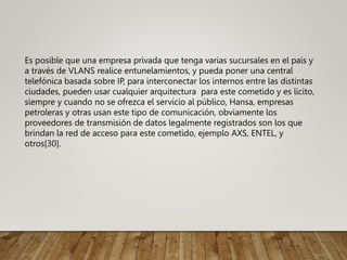 Es posible que una empresa privada que tenga varias sucursales en el país y
a través de VLANS realice entunelamientos, y pueda poner una central
telefónica basada sobre IP, para interconectar los internos entre las distintas
ciudades, pueden usar cualquier arquitectura para este cometido y es licito,
siempre y cuando no se ofrezca el servicio al público, Hansa, empresas
petroleras y otras usan este tipo de comunicación, obviamente los
proveedores de transmisión de datos legalmente registrados son los que
brindan la red de acceso para este cometido, ejemplo AXS, ENTEL, y
otros[30].
 