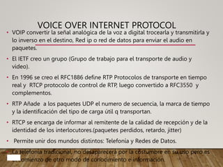 VOICE OVER INTERNET PROTOCOL
• VOIP convertir la señal analógica de la voz a digital trocearla y transmitirla y
lo inverso en el destino, Red ip o red de datos para enviar el audio en
paquetes.
• El IETF creo un grupo (Grupo de trabajo para el transporte de audio y
video).
• En 1996 se creo el RFC1886 define RTP Protocolos de transporte en tiempo
real y RTCP protocolo de control de RTP, luego convertido a RFC3550 y
complementos.
• RTP Añade a los paquetes UDP el numero de secuencia, la marca de tiempo
y la identificación del tipo de carga útil q transportan.
• RTCP se encarga de informar al remitente de la calidad de recepción y de la
identidad de los interlocutores.(paquetes perdidos, retardo, jitter)
• Permite unir dos mundos distintos: Telefonía y Redes de Datos.
• La telefonía tradicional, no desaparecerá por la costumbre en su uso pero es
el comienzo de otro modo de conocimiento e información.
 