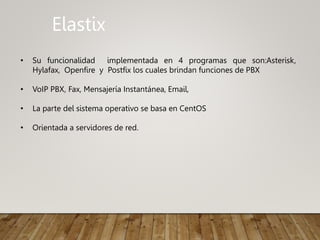 Elastix
• Su funcionalidad implementada en 4 programas que son:Asterisk,
Hylafax, Openfire y Postfix los cuales brindan funciones de PBX
• VoIP PBX, Fax, Mensajería Instantánea, Email,
• La parte del sistema operativo se basa en CentOS
• Orientada a servidores de red.
 