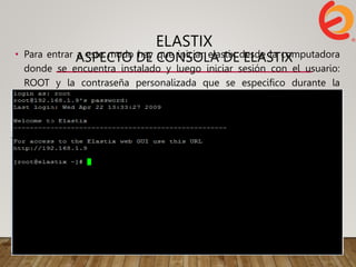 ELASTIX
ASPECTO DE CONSOLA DE ELASTIX
• Para entrar a este modo hay que iniciar elastix desde la computadora
donde se encuentra instalado y luego iniciar sesión con el usuario:
ROOT y la contraseña personalizada que se especifico durante la
instalación.
 