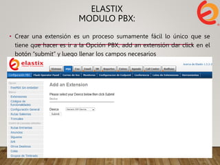 ELASTIX
MODULO PBX:
• Crear una extensión es un proceso sumamente fácil lo único que se
tiene que hacer es ir a la Opción PBX, add an extensión dar click en el
botón “submit” y luego llenar los campos necesarios
 
