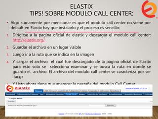 ELASTIX
TIPS! SOBRE MODULO CALL CENTER:
• Algo sumamente por mencionar es que el modulo call center no viene por
default en Elastix hay que instalarlo y el proceso es sencillo:
1. Dirigirse a la pagina oficial de elastix y descargar el modulo call center:
http://elastix.org/
2. Guardar el archivo en un lugar visible
3. Luego ir a la ruta que se indica en la imagen
4. Y cargar el archivo el cual fue descargado de la pagina oficial de Elastix
para esto solo se selecciona examinar y se busca la ruta en donde se
guardo el archivo. El archivo del modulo call center se caracteriza por ser
.tar.gz
5. Y Listo ahora tiene que aparecer la pestaña del modulo Call Center.
 