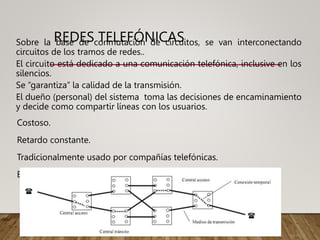 REDES TELEFÓNICAS
Sobre la base de conmutación de circuitos, se van interconectando
circuitos de los tramos de redes..
El circuito está dedicado a una comunicación telefónica, inclusive en los
silencios.
Se “garantiza” la calidad de la transmisión.
El dueño (personal) del sistema toma las decisiones de encaminamiento
y decide como compartir líneas con los usuarios.
Costoso.
Retardo constante.
Tradicionalmente usado por compañías telefónicas.
Estos circuitos pueden transportar datos digitalmente.
 
