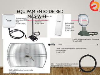 EQUIPAMIENTO DE RED
ANTENAS WIFI 2.4 GHZ
Antena exterior
direccional 2.4GHz
9dBi
TL-ANT2409A
2.4 GHz 8 dBi Antena de
escritorio
omnidireccional para
interiores
TL-ANT2408C 2.4GHz 24dBi
Antena
exterior rejilla
parabólica
TL-ANT2424B
2.4GHz 24dBi Antena Exterior rejilla
parabólica
TL-ANT2424B
2.4GHz 15dBi antena exterior omnidireccional
para exteriores
TL-ANT2415D
3,5 y 6 Metros de cable de extensión de
baja pérdida para antenas wifi
TL-ANT24EC6N
2.4GHz 6dBi Antena Interior Direccional
TL-ANT2406A
 