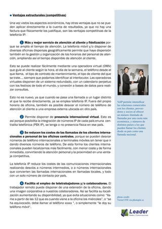 ■ Ventajas estructurales (competitivas)

Una vez vistos los aspectos económicos, hay otras ventajas que no se pue-
den aplicar directamente a la cuenta de resultados, ya que no hay una
factura que físicamente los justifique, son las ventajas competitivas de la
telefonía IP:

	      ❶ Más y mejor servicio de atención al cliente y fidelización por-
que se amplía el tiempo de atención. La telefonía móvil y/o disponer de
diversas oficinas dispersas geográficamente permite que haya dispersión
también en la gestión y organización de los horarios del personal de aten-
ción, ampliando así el tiempo disponible de atención al cliente.

Esto se puede realizar fácilmente mediante una operadora virtual (OMV)
que guíe al cliente según la hora, el día de la semana, el teléfono desde el
que llama, el tipo de contrato de mantenimiento, el tipo de cliente del que
se trate…, siempre que podamos identificar al interlocutor. Las operadoras
virtuales disponen de un sistema redundado, con un calendario perpetuo
con los festivos de todo el mundo, y conexión a bases de datos para reali-
zar consultas.

Esto no es nuevo, ya que cuando se pasa una llamada a un lugar distinto
al que la recibe directamente, ya se emplea telefonía IP. Fuera del propio     VoIP permite intensificar
horario de oficina, también es posible desviar el número de teléfono de        las relaciones comerciales
atención al cliente a una empresa externa ubicada en otro país.                con los clientes, provee-
                                                                               dores y socios al ofrecer
                                                                               un número ilimitado de
	        ❷ Permite disponer de presencia internacional virtual. Esto es        llamadas por una cuota más
así porque posibilita la integración de números IP de cada país enuna cen-     económica, y números de
tralita telefónica (PBX IP), se tenga o no presencia física en ese país.       distintos países a los que
                                                                               pueden llamar los clientes
                                                                               desde su país como una
	      ❸ Se reducen los costes de las llamadas de los clientes interna-
                                                                               llamada nacional.
cionales a personal de las oficinas centrales, porque se pueden desviar
números de teléfono internacionales a terminales móviles sin tener que ir
dando diversos números de teléfono. De esta forma los clientes interna-
cionales pueden localizarnos más fácilmente, con menor coste y de forma
inmediata, convirtiendo la atención personal y la proximidad en una venta-
ja competitiva.

La telefonía IP reduce los costes de las comunicaciones internacionales
realizando desvíos a números intermedios, o a números internacionales
que convierten las llamadas internacionales en llamadas locales, y todo
con un solo número de contacto por país.

	      ❹ Facilita el empleo de teletrabajadores y/o colaboradores. El
trabajador remoto puede disponer de una extensión de la oficina, dando
una imagen corporativa a nuestros colaboradores. Así se facilita su locali-
zación aumentando su disponibilidad, ya que evita situaciones como: “lla-      photo credit:
me a partir de las 12 que es cuando viene a la oficina los miércoles”, o “se   Victor1558 via photopin cc
ha equivocado, debe llamar al teléfono xxxxx “, o simplemente “le doy su
teléfono móvil“.
 