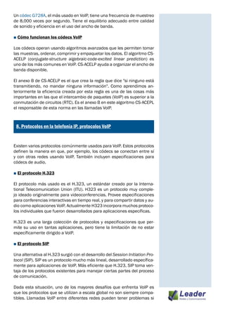 Un códec G728A, el más usado en VoIP, tiene una frecuencia de muestreo
de 8,000 veces por segundo. Tiene el equilibrio adecuado entre calidad
de sonido y eficiencia en el uso del ancho de banda.

■ Cómo funcionan los códecs VoIP

Los códecs operan usando algoritmos avanzados que les permiten tomar
las muestras, ordenar, comprimir y empaquetar los datos. El algoritmo CS-
ACELP (conjugate-structure algebraic-code-excited linear prediction) es
uno de los más comunes en VoIP. CS-ACELP ayuda a organizar el ancho de
banda disponible.

El anexo B de CS-ACELP es el que crea la regla que dice "si ninguno está
transmitiendo, no mandar ninguna información". Como aprendimos an-
teriormente la eficiencia creada por esta regla es una de las cosas más
importantes en las que el intercambio de paquetes (VoIP) es superior a la
conmutación de circuitos (RTC). Es el anexo B en este algoritmo CS-ACEPL
el responsable de esta norma en las llamadas VoIP.


¿
    8. Protocolos en la telefonía IP, protocolos VoIP


Existen varios protocolos comúnmente usados para VoIP. Estos protocolos
definen la manera en que, por ejemplo, los códecs se conectan entre sí
y con otras redes usando VoIP. También incluyen especificaciones para
códecs de audio.

■ El protocolo H.323

El protocolo más usado es el H.323, un estándar creado por la Interna-
tional Telecomunication Union (ITU). H323 es un protocolo muy comple-
jo ideado originalmente para videoconferencias. Provee especificaciones
para conferencias interactivas en tiempo real, y para compartir datos y au-
dio como aplicaciones VoIP. Actualmente H323 incorpora muchos protoco-
los individuales que fueron desarrollados para aplicaciones específicas.

H.323 es una larga colección de protocolos y especificaciones que per-
mite su uso en tantas aplicaciones, pero tiene la limitación de no estar
específicamente dirigido a VoIP.

■ El protocolo SIP

Una alternativa al H.323 surgió con el desarrollo del Session Initiation Pro-
tocol (SIP). SIP es un protocolo mucho más lineal, desarrollado específica-
mente para aplicaciones de VoIP. Más eficiente que H.323, SIP toma ven-
taja de los protocolos existentes para manejar ciertas partes del proceso
de comunicación.

Dada esta situación, uno de los mayores desafíos que enfrenta VoIP es
que los protocolos que se utilizan a escala global no son siempre compa-
tibles. Llamadas VoIP entre diferentes redes pueden tener problemas si
 