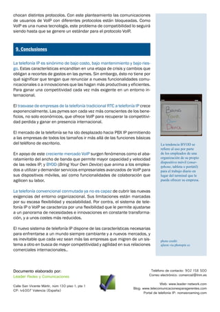 chocan distintos protocolos. Con este planteamiento las comunicaciones
de usuarios de VoIP con diferentes protocolos están bloqueadas. Como
VoIP es una nueva tecnología, este problema de compatibilidad lo seguirá
siendo hasta que se genere un estándar para el protocolo VoIP.


¿
    9. Conclusiones

La telefonía IP es sinónimo de bajo costo, bajo mantenimiento y bajo ries-
go. Estas características encandilan en una etapa de crisis y cambios que
obligan a recortes de gastos en las pymes. Sin embargo, ésto no tiene por
qué significar que tengan que renunciar a nuevas funcionalidades comu-
nicacionales o a innovaciones que las hagan más productivas y eficientes.
Para ganar una competitividad cada vez más exigente en un entorno in-
ternacional.

El trasvase de empresas de la telefonía tradicional RTC a telefonía IP crece
exponencialmente. Las pymes son cada vez más conscientes de los bene-
ficios, no solo económicos, que ofrece VoIP para recuperar la competitivi-
dad perdida y ganar en presencia internacional.

El mercado de la telefonía se ha ido desplazado hacia PBX IP permitiendo
a las empresas de todos los tamaños ir más allá de las funciones básicas
del teléfono de escritorio.                                                        La tendencia BYOD se
                                                                                   refiere al uso por parte
En apoyo de este creciente mercado VoIP surgen fenómenos como el aba-              de los empleados de una
ratamiento del ancho de banda que permite mayor capacidad y velocidad              organización de su propio
                                                                                   dispositivo móvil (smar-
de las redes IP; y BYOD (Bring Your Own Device) que anima a los emplea-            tphone, tableta o portátil)
dos a utilizar y demandar servicios empresariales avanzados de VoIP para           para el trabajo diario en
sus dispositivos móviles, así como funcionalidades de colaboración que             lugar del terminal que le
agilicen su labor.                                                                 pueda ofrecer su empresa.


La telefonía convencional conmutada ya no es capaz de cubrir las nuevas
exigencias del entorno organizacional. Sus limitaciones están marcadas
por su escasa flexibilidad y escalabilidad. Por contra, el sistema de tele-
fonía IP o VoIP se caracteriza por una flexibilidad que le permite ajustarse
a un panorama de necesidades e innovaciones en constante transforma-
ción, y a unos costes más reducidos.

El nuevo sistema de telefonía IP dispone de las características necesarias
para enfrentarse a un mundo siempre cambiante y a nuevos mercados, y
es inevitable que cada vez sean más las empresas que migren de un sis-             photo credit:
tema a otro en busca de mayor competitividad y agilidad en sus relaciones          ajleon via photopin cc
comerciales internacionales..



Documento elaborado por:                                                     Teléfono de contacto: 902 158 500
Leader Redes y Comunicaciones                                               Correo electrónico: comercial@lnm.es

                                                                                    Web: www.leader-network.com
Calle San Vicente Mártir, núm 130 piso 1, pta 1
                                                                  Blog: www.telecomunicacionesparagerentes.com
CP: 46007 Valencia (España)
                                                                         Portal de telefonía IP: nomasroaming.com
 