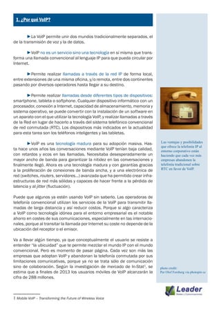 ¿
    1. ¿Por qué VoIP?


	       ►La VoIP permite unir dos mundos tradicionalmente separados, el
de la transmisión de voz y la de datos.

	      ►VoIP no es un servicio sino una tecnología en sí misma que trans-
forma una llamada convencional al lenguaje IP para que pueda circular por
Internet.

	      ►Permite realizar llamadas a través de la red IP de forma local,
entre extensiones de una misma oficina, y/o remota, entre dos continentes
pasando por diversos operadores hasta llegar a su destino.

	      ►Permite realizar llamadas desde diferentes tipos de dispositivos:
smartphone, tableta o softphone. Cualquier dispositivo informático con un
procesador, conexión a Internet, capacidad de almacenamiento, memoria y
sistema operativo, se puede convertir con la instalación de un software en
un aparato con el que utilizar la tecnología VoIP, y realizar llamadas a través
de la Red en lugar de hacerlo a través del sistema telefónico convencional
de red conmutada (RTC). Los dispositivos más indicados en la actualidad
para esta tarea son los teléfonos inteligentes y las tabletas.

	      ►VoIP es una tecnología madura para su adopción masiva. Has-               Las ventajas y posibilidades
                                                                                  que ofrece la telefonía IP al
ta hace unos años las conversaciones mediante VoIP tenían baja calidad,           entorno corporativo están
con retardos y ecos en las llamadas. Necesitaba desesperadamente un               haciendo que cada vez más
mayor ancho de banda para garantizar la nitidez en las conversaciones y           empresas abandonen la
finalmente llegó. Ahora es una tecnología madura y con garantías gracias          telefonía tradicional sobre
a la proliferación de conexiones de banda ancha, y a una electrónica de           RTC en favor de VoIP.
red (switches, routers, servidores…) avanzada que ha permitido crear infra-
estructuras de red más sólidas y capaces de hacer frente a la pérdida de
latencia y al jitter (fluctuación).

Puede que algunos ya estén usando VoIP sin saberlo. Las operadoras de
telefonía convencional utilizan los servicios de la VoIP para transmitir lla-
madas de larga distancia y así reducir costos. Porque si algo caracteriza
a VoIP como tecnología idónea para el entorno empresarial es el notable
ahorro en costes de sus comunicaciones, especialmente en las internacio-
nales, porque al transitar la llamada por Internet su coste no depende de la
ubicación del receptor o el emisor.

Va a llevar algún tiempo, ya que conceptualmente el usuario se resiste a
entender “la ubicuidad” que te permite mezclar el mundo IP con el mundo
convencional. Pero es momento de pasar página. Cada vez son más las
empresas que adoptan VoIP y abandonan la telefonía conmutada por sus
limitaciones comunicativas, porque ya no se trata sólo de comunicación
sino de colaboración. Según la investigación de mercado de In-Stat1, se           photo credit:
estima que a finales de 2013 los usuarios móviles de VoIP alcanzarán la           Per Olof Forsberg via photopin cc
cifra de 288 millones.



1 Mobile VoIP – Transforming the Future of Wireless Voice	
 