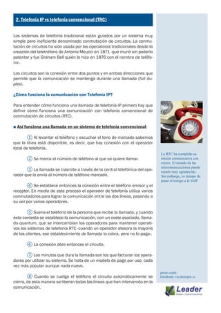 ¿
    2. Telefonía IP vs telefonía convencional (TRC)


Los sistemas de telefonía tradicional están guiados por un sistema muy
simple pero ineficiente denominado conmutación de circuitos. La conmu-
tación de circuitos ha sido usada por las operadoras tradicionales desde la
creación del teletrófono de Antonio Meucci en 1871 -que murió sin poderlo
patentar y fue Graham Bell quién lo hizo en 1876 con el nombre de teléfo-
no-.

Los circuitos son la conexión entre dos puntos y en ambas direcciones que
permite que la comunicación se mantenga durante una llamada (full du-
plex).

¿Cómo funciona la comunicación con Telefonía IP?

Para entender cómo funciona una llamada de telefonía IP primero hay que
definir cómo funciona una comunicación con telefonía convencional de
conmutación de circuitos (RTC).

■ Así funciona una llamada en un sistema de telefonía convencional:

	      ① Al levantar el teléfono y escuchar el tono de marcado sabemos
que la línea está disponible, es decir, que hay conexión con el operador
local de telefonía.
                                                                               La RTC ha cumplido su
	        ② Se marca el número de teléfono al que se quiere llamar.             misión comunicativa con
                                                                               creces. El mundo de las
                                                                               telecomunicaciones puede
	      ③ La llamada se trasmite a través de la central telefónica del ope-     estarle muy agradecido.
rador que la envía al número de teléfono marcado.                              Sin embargo, es tiempo de
                                                                               pasar el testigo a la VoIP
	      ④ Se establece entonces la conexión entre el teléfono emisor y el
receptor. En medio de este proceso el operador de telefonía utiliza varios
conmutadores para lograr la comunicación entre las dos líneas, pasando a
su vez por varios operadores.

	      ⑤ Suena el teléfono de la persona que recibe la llamada, y cuando
ésta contesta se establece la comunicación, con un coste asociado, llama-
do quantum, que se intercambian los operadores para mantener operati-
vos los sistemas de telefonía RTC -cuando un operador atesora la mayoría
de los clientes, ese establecimiento de llamada lo cobra, pero no lo paga-.

	        ⑥ La conexión abre entonces el circuito.

	      ⑦ Los minutos que dura la llamada son los que facturan los opera-
dores por utilizar su sistema. Se trata de un modelo de pago por uso, cada
vez más popular aunque nada nuevo.
                                                                               photo credit:
	       ⑧ Cuando se cuelga el teléfono el circuito automáticamente se          DanBrady via photopin cc
cierra, de esta manera se liberan todas las líneas que han intervenido en la
comunicación.
 