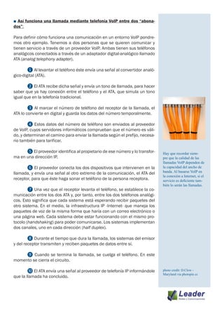 ■ Así funciona una llamada mediante telefonía VoIP entre dos “abona-
dos”:

Para definir cómo funciona una comunicación en un entorno VoIP pondre-
mos otro ejemplo. Tenemos a dos personas que se quieren comunicar y
tienen servicio a través de un proveedor VoIP. Ambas tienen sus teléfonos
analógicos conectados a través de un adaptador digital-analógico llamado
ATA (analog telephony adapter).

	       ❶ Al levantar el teléfono éste envía una señal al convertidor analó-
gico-digital (ATA).

	      ❷ El ATA recibe dicha señal y envía un tono de llamada, para hacer
saber que ya hay conexión entre el teléfono y el ATA, que simula un tono
igual que en la telefonía tradicional.

	       ❸ Al marcar el número de teléfono del receptor de la llamada, el
ATA lo convierte en digital y guarda los datos del número temporalmente.

	       ❹ Estos datos del número de teléfono son enviados al proveedor
de VoIP, cuyos servidores informáticos comprueban que el número es váli-
do, y determinan el camino para enviar la llamada según el prefijo, necesa-
rio también para tarificar.

	     ❺ El proveedor identifica al propietario de ese número y lo transfor-    Hay que recordar siem-
ma en una dirección IP.                                                        pre que la calidad de las
                                                                               llamadas VoIP dependen de
	      ❻ El proveedor conecta los dos dispositivos que intervienen en la       la capacidad del ancho de
llamada, y envía una señal al otro extremo de la comunicación, el ATA del      banda. Al basarse VoIP en
                                                                               la conexión a Internet, si el
receptor, para que éste haga sonar el teléfono de la persona receptora.        servicio es deficiente tam-
                                                                               bién lo serán las llamadas.
	       ❼ Una vez que el receptor levanta el teléfono, se establece la co-
municación entre los dos ATA y, por tanto, entre los dos teléfonos analógi-
cos. Esto significa que cada sistema está esperando recibir paquetes del
otro sistema. En el medio, la infraestructura IP -Internet- que maneja los
paquetes de voz de la misma forma que haría con un correo electrónico o
una página web. Cada sistema debe estar funcionando con el mismo pro-
tocolo (handshaking) para poder comunicarse. Los sistemas implementan
dos canales, uno en cada dirección (half duplex).

	       ❽ Durante el tiempo que dura la llamada, los sistemas del emisor
y del receptor transmiten y reciben paquetes de datos entre sí.

	    ❾ Cuando se termina la llamada, se cuelga el teléfono. En este
momento se cierra el circuito.

	       ❿ El ATA envía una señal al proveedor de telefonía IP informándole     photo credit: D.Clow -
                                                                               Maryland via photopin cc
que la llamada ha concluido.
 
