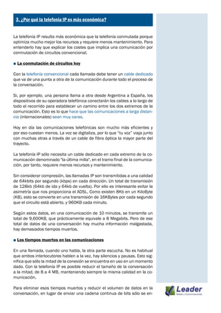 ¿
    3. ¿Por qué la telefonía IP es más económica?


La telefonía IP resulta más económica que la telefonía conmutada porque
optimiza mucho mejor los recursos y requiere menos mantenimiento. Para
entenderlo hay que explicar los costes que implica una comunicación por
conmutación de circuitos convencional.

■ La conmutación de circuitos hoy

Con la telefonía convencional cada llamada debe tener un cable dedicado
que va de una punta a otra de la comunicación durante todo el proceso de
la conversación.

Si, por ejemplo, una persona llama a otra desde Argentina a España, los
dispositivos de su operadora telefónica conectarán los cables a lo largo de
todo el recorrido para establecer un camino entre los dos extremos de la
comunicación. Esto es lo que hace que las comunicaciones a larga distan-
cia (internacionales) sean muy caras.

Hoy en día las comunicaciones telefónicas son mucho más eficientes y
por eso cuestan menos. La voz se digitaliza, por lo que “tu voz” viaja junto
con muchas otras a través de un cable de fibra óptica la mayor parte del
trayecto.

La telefonía IP sólo necesita un cable dedicado en cada extremo de la co-
municación denominado "la última milla", en el tramo final de la comunica-
ción, por tanto, requiere menos recursos y mantenimiento.

Sin considerar compresión, las llamadas IP son transmitidas a una calidad
de 64kbits por segundo (kbps) en cada dirección. Un total de transmisión
de 128kb (64kb de ida y 64kb de vuelta). Por ello es interesante evitar la
asimetría que nos proporciona el ADSL. Como existen 8Kb en un KiloByte
(KB), esto se convierte en una transmisión de 16KBytes por cada segundo
que el circuito está abierto, y 960KB cada minuto.

Según estos datos, en una comunicación de 10 minutos, se transmite un
total de 9,600KB, que prácticamente equivale a 8 Megabits. Pero de ese
total de datos de una conversación hay mucha información malgastada,
hay demasiados tiempos muertos.

■ Los tiempos muertos en las comunicaciones

En una llamada, cuando uno habla, la otra parte escucha. No es habitual
que ambos interlocutores hablen a la vez, hay silencios y pausas. Esto sig-
nifica que sólo la mitad de la conexión se encuentra en uso en un momento
dado. Con la telefonía IP es posible reducir el tamaño de la conversación
a la mitad, de 8 a 4 MB, manteniendo siempre la misma calidad en la co-
municación.

Para eliminar esos tiempos muertos y reducir el volumen de datos en la
conversación, en lugar de enviar una cadena continua de bits sólo se en-
 