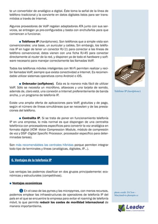 te un convertidor de analógico a digital. Éste toma la señal de la línea de
teléfono tradicional y la convierte en datos digitales listos para ser trans-
mitidos a través de Internet.

Algunos proveedores de VoIP regalan adaptadores ATA junto con sus ser-
vicios, se entregan ya pre-configurados y basta con enchufarlos para que
comiencen a funcionar.

	      ■ Teléfonos IP (hardphones). Son teléfonos que a simple vista son
convencionales: una base, un auricular y cables. Sin embargo, los teléfo-
nos IP en lugar de tener un conector RJ-11 para conectar a las líneas de
teléfono convencional, éstos vienen con una ficha RJ-45 para conectar
directamente al router de la red, y disponen ya de todo el hardware y soft-
ware necesario para manejar correctamente las llamadas VoIP.

Todos los teléfonos móviles inteligentes con Wi-Fi permiten realizar y reci-
bir llamadas VoIP, siempre que exista conectividad a Internet. Es recomen-
dable utilizar sistemas operativos como Android o iOS.

	      ■ Ordenador (softphone). Ésta es la manera más fácil de utilizar
VoIP. Sólo se necesita un micrófono, altavoces y una tarjeta de sonido,
además de, claro está, una conexión a Internet preferentemente de banda         Teléfono IP (hardphone)
ancha, y un programa de telefonía IP.

Existe una amplia oferta de aplicaciones para VoIP, gratuitas y de pago,
según el número de líneas simultáneas que se necesiten y de las presta-
ciones del teléfono.

	      ■ Centralita IP. Si se trata de poner en funcionamiento telefonía
IP en una empresa, lo más normal es que dispongan de una centralita
telefónica con procesadores específicos para convertir la voz analógica en
formato digital (VCM -Voice Compression Module, módulo de compresión
de voz y DSP -Digital Specific Processor, procesador específico para deter-
minadas tareas).

Son más recomendables las centrales híbridas porque permiten integrar
todo tipo de terminales y líneas (analógicas, digitales, IP…).

¿
    6. Ventajas de la telefonía IP


Las ventajas las podemos clasificar en dos grupos principalemente: eco-
nómicas y estructurales (competitivas).

■ Ventajas económicas
	
	       ❶ En el caso de las pymes y las micropymes, con menos recursos,         photo credit: D.Clow -
podemos emplear las infraestructuras de operadores de telefonía IP del          Marylandvia photopin cc
país en el que se encuentre la empresa para evitar el roaming de telefonía
móvil, lo que permite reducir los costes de movilidad internacional de
manera importantísima.
 