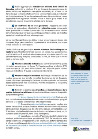 ❷ Puede significar una reducción en el coste de la emisión de
llamadas, aplicando la telefonía IP a las líneas de los operadores de te-
lecomunicaciones. Dependerá del tipo de llamadas y su número. Si las
llamadas que se realizan habitualmente son internacionales, la reducción
será muy importante. Si son llamadas nacionales, la reducción de costes
dependerá de los siguientes factores, ya que el ahorro quizá no sea el es-
perado si se observa únicamente el coste de la llamada.

	       ❸ La electrónica de red local gestionada –necesaria para inter-
conectar los ordenadores y los teléfonos- reduce los costes porque evita
tener que instalar un cableado duplicado. Esto es necesario en un sistema
convencional porque hay que separar los paquetes de voz de los de datos,
y priorizar los primeros frente a los segundos.

La voz es más urgente que los datos, ya que un correo puede tardar más
tiempo en llegar, pero una sílaba no puede estar separada de otra si que-
remos entender la conversación.

La electrónica de red gestionada permite utilizar un único cable para co-
nectarlo todo. De esta manera se reducen los costes. Hay que comprobar
que los teléfonos IP suministrados dispongan de una doble conexión -una
para el ordenador y otra para conectarse a la red-, de modo que el mismo
cable lo conecte todo.

	      ❹ Ahorro en el coste de las líneas. Con la telefonía IP lo que se
contratan son números, no líneas. En España una línea analógica (RTB)
tiene un coste de 15€, y una RDSI -2 líneas- 30€. Mientras que un número
nacional de telefonía IP puede costar como máximo 6€.
                                                                                VoIP representa un ahorro
	      ❺ Ahorro en recursos humanos destinados a la atención de lla-            en comunicaciones gracias
madas, porque es muy sencillo centralizar los recursos de las delegacio-        a que ya no es necesario
                                                                                pagar por una línea de te-
nes en diferentes lugares según los husos horarios, o atender las llamadas      lefonía convencional, entre
desde localizaciones más económicas. Permite deslocalizar la recepción y        otros factores.
emisión de llamadas.

	        ❻ También es posible reducir costes con la centralización de la
gestión de todos los teléfonos, sin centrales ni líneas en cada delegación,
porque esto significa:
		              ① Menos equipamiento, menos mantenimiento ya que una
sola central atiende todas las oficinas -o dos centrales alejadas geográfi-
camente si se desea un sistema de alta disponibilidad-.
		              ② Se consigue optimizar las líneas, ya que en muchas oca-
siones hay recursos ociosos -líneas de teléfono infrautilizadas- distribuidas
por las distintas delegaciones. De esta forma estarán centralizadas en un
único lugar y todas las oficinas estarán interconectadas mediante los cir-
cuitos de datos IP (Internet, VPN, radio, fibra óptica).
		              ③ Las actuales centrales IP permiten también disponer de
telefonía inalámbrica mediante soluciones DECT IP. De esta forma, colo-         photo credit:
cando únicamente un repetidor DECT en un almacén distante conectado a           kiss kiss bang bang via photopin cc
la oficina central se puede dar cobertura a diversos teléfonos inalámbricos
sin necesidad de contratar líneas ni instalar una central telefónica en ese
almacén remoto.
 