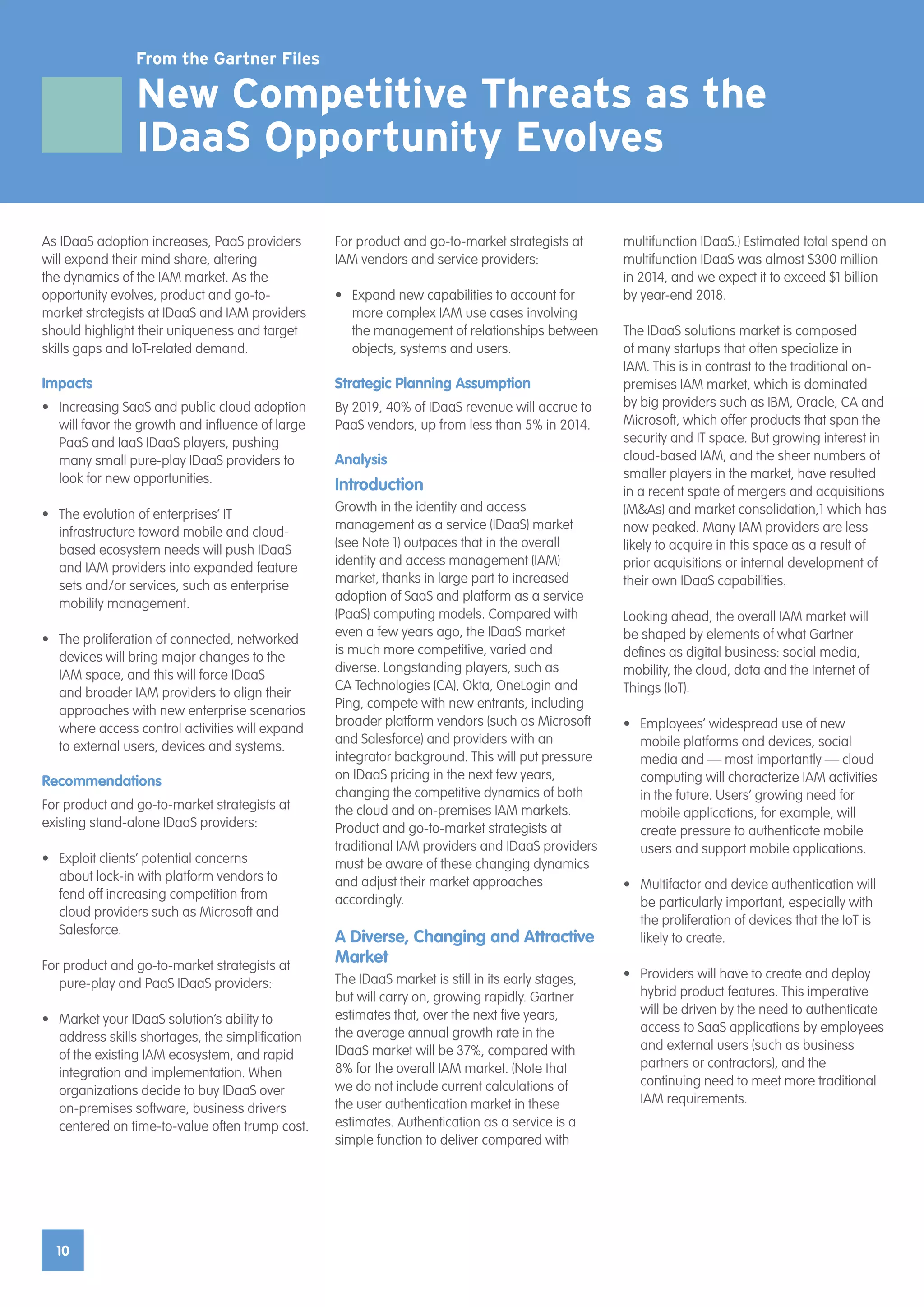 10
For product and go-to-market strategists at
IAM vendors and service providers:
•	 Expand new capabilities to account for
more complex IAM use cases involving
the management of relationships between
objects, systems and users.
Strategic Planning Assumption
By 2019, 40% of IDaaS revenue will accrue to
PaaS vendors, up from less than 5% in 2014.
Analysis
Introduction
Growth in the identity and access
management as a service (IDaaS) market
(see Note 1) outpaces that in the overall
identity and access management (IAM)
market, thanks in large part to increased
adoption of SaaS and platform as a service
(PaaS) computing models. Compared with
even a few years ago, the IDaaS market
is much more competitive, varied and
diverse. Longstanding players, such as
CA Technologies (CA), Okta, OneLogin and
Ping, compete with new entrants, including
broader platform vendors (such as Microsoft
and Salesforce) and providers with an
integrator background. This will put pressure
on IDaaS pricing in the next few years,
changing the competitive dynamics of both
the cloud and on-premises IAM markets.
Product and go-to-market strategists at
traditional IAM providers and IDaaS providers
must be aware of these changing dynamics
and adjust their market approaches
accordingly.
A Diverse, Changing and Attractive
Market
The IDaaS market is still in its early stages,
but will carry on, growing rapidly. Gartner
estimates that, over the next five years,
the average annual growth rate in the
IDaaS market will be 37%, compared with
8% for the overall IAM market. (Note that
we do not include current calculations of
the user authentication market in these
estimates. Authentication as a service is a
simple function to deliver compared with
As IDaaS adoption increases, PaaS providers
will expand their mind share, altering
the dynamics of the IAM market. As the
opportunity evolves, product and go-to-
market strategists at IDaaS and IAM providers
should highlight their uniqueness and target
skills gaps and IoT-related demand.
Impacts
•	 Increasing SaaS and public cloud adoption
will favor the growth and influence of large
PaaS and IaaS IDaaS players, pushing
many small pure-play IDaaS providers to
look for new opportunities.
•	 The evolution of enterprises’ IT
infrastructure toward mobile and cloud-
based ecosystem needs will push IDaaS
and IAM providers into expanded feature
sets and/or services, such as enterprise
mobility management.
•	 The proliferation of connected, networked
devices will bring major changes to the
IAM space, and this will force IDaaS
and broader IAM providers to align their
approaches with new enterprise scenarios
where access control activities will expand
to external users, devices and systems.
Recommendations
For product and go-to-market strategists at
existing stand-alone IDaaS providers:
•	 Exploit clients’ potential concerns
about lock-in with platform vendors to
fend off increasing competition from
cloud providers such as Microsoft and
Salesforce.
For product and go-to-market strategists at
pure-play and PaaS IDaaS providers:
•	 Market your IDaaS solution’s ability to
address skills shortages, the simplification
of the existing IAM ecosystem, and rapid
integration and implementation. When
organizations decide to buy IDaaS over
on-premises software, business drivers
centered on time-to-value often trump cost.
multifunction IDaaS.) Estimated total spend on
multifunction IDaaS was almost $300 million
in 2014, and we expect it to exceed $1 billion
by year-end 2018.
The IDaaS solutions market is composed
of many startups that often specialize in
IAM. This is in contrast to the traditional on-
premises IAM market, which is dominated
by big providers such as IBM, Oracle, CA and
Microsoft, which offer products that span the
security and IT space. But growing interest in
cloud-based IAM, and the sheer numbers of
smaller players in the market, have resulted
in a recent spate of mergers and acquisitions
(M&As) and market consolidation,1 which has
now peaked. Many IAM providers are less
likely to acquire in this space as a result of
prior acquisitions or internal development of
their own IDaaS capabilities.
Looking ahead, the overall IAM market will
be shaped by elements of what Gartner
defines as digital business: social media,
mobility, the cloud, data and the Internet of
Things (IoT).
•	 Employees’ widespread use of new
mobile platforms and devices, social
media and — most importantly — cloud
computing will characterize IAM activities
in the future. Users’ growing need for
mobile applications, for example, will
create pressure to authenticate mobile
users and support mobile applications.
•	 Multifactor and device authentication will
be particularly important, especially with
the proliferation of devices that the IoT is
likely to create.
•	 Providers will have to create and deploy
hybrid product features. This imperative
will be driven by the need to authenticate
access to SaaS applications by employees
and external users (such as business
partners or contractors), and the
continuing need to meet more traditional
IAM requirements.
From the Gartner Files
New Competitive Threats as the
IDaaS Opportunity Evolves
 