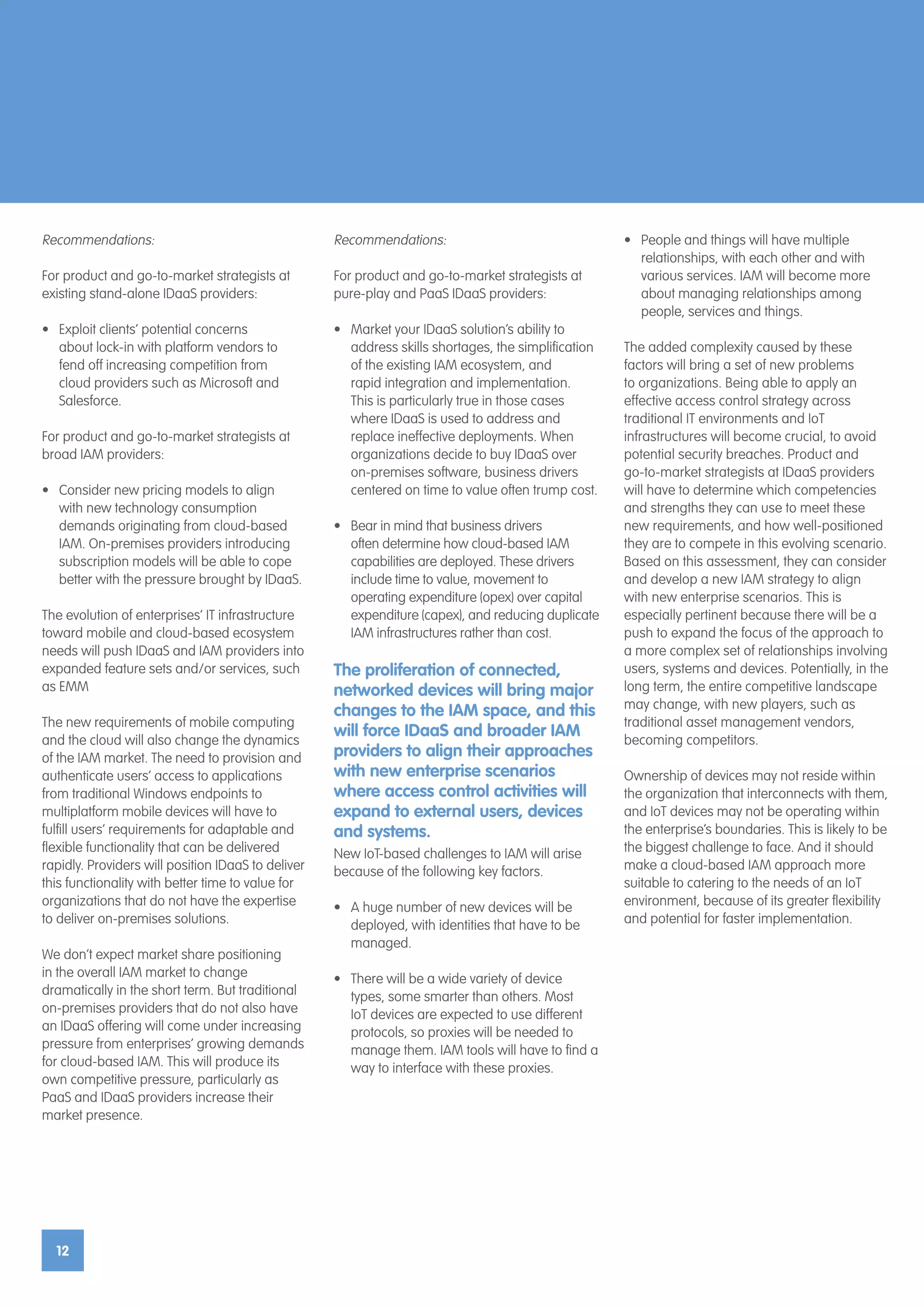 12
Recommendations:
For product and go-to-market strategists at
existing stand-alone IDaaS providers:
•	 Exploit clients’ potential concerns
about lock-in with platform vendors to
fend off increasing competition from
cloud providers such as Microsoft and
Salesforce.
For product and go-to-market strategists at
broad IAM providers:
•	 Consider new pricing models to align
with new technology consumption
demands originating from cloud-based
IAM. On-premises providers introducing
subscription models will be able to cope
better with the pressure brought by IDaaS.
The evolution of enterprises’ IT infrastructure
toward mobile and cloud-based ecosystem
needs will push IDaaS and IAM providers into
expanded feature sets and/or services, such
as EMM
The new requirements of mobile computing
and the cloud will also change the dynamics
of the IAM market. The need to provision and
authenticate users’ access to applications
from traditional Windows endpoints to
multiplatform mobile devices will have to
fulfill users’ requirements for adaptable and
flexible functionality that can be delivered
rapidly. Providers will position IDaaS to deliver
this functionality with better time to value for
organizations that do not have the expertise
to deliver on-premises solutions.
We don’t expect market share positioning
in the overall IAM market to change
dramatically in the short term. But traditional
on-premises providers that do not also have
an IDaaS offering will come under increasing
pressure from enterprises’ growing demands
for cloud-based IAM. This will produce its
own competitive pressure, particularly as
PaaS and IDaaS providers increase their
market presence.
Recommendations:
For product and go-to-market strategists at
pure-play and PaaS IDaaS providers:
•	 Market your IDaaS solution’s ability to
address skills shortages, the simplification
of the existing IAM ecosystem, and
rapid integration and implementation.
This is particularly true in those cases
where IDaaS is used to address and
replace ineffective deployments. When
organizations decide to buy IDaaS over
on-premises software, business drivers
centered on time to value often trump cost.
•	 Bear in mind that business drivers
often determine how cloud-based IAM
capabilities are deployed. These drivers
include time to value, movement to
operating expenditure (opex) over capital
expenditure (capex), and reducing duplicate
IAM infrastructures rather than cost.
The proliferation of connected,
networked devices will bring major
changes to the IAM space, and this
will force IDaaS and broader IAM
providers to align their approaches
with new enterprise scenarios
where access control activities will
expand to external users, devices
and systems.
New IoT-based challenges to IAM will arise
because of the following key factors.
•	 A huge number of new devices will be
deployed, with identities that have to be
managed.
•	 There will be a wide variety of device
types, some smarter than others. Most
IoT devices are expected to use different
protocols, so proxies will be needed to
manage them. IAM tools will have to find a
way to interface with these proxies.
•	 People and things will have multiple
relationships, with each other and with
various services. IAM will become more
about managing relationships among
people, services and things.
The added complexity caused by these
factors will bring a set of new problems
to organizations. Being able to apply an
effective access control strategy across
traditional IT environments and IoT
infrastructures will become crucial, to avoid
potential security breaches. Product and
go-to-market strategists at IDaaS providers
will have to determine which competencies
and strengths they can use to meet these
new requirements, and how well-positioned
they are to compete in this evolving scenario.
Based on this assessment, they can consider
and develop a new IAM strategy to align
with new enterprise scenarios. This is
especially pertinent because there will be a
push to expand the focus of the approach to
a more complex set of relationships involving
users, systems and devices. Potentially, in the
long term, the entire competitive landscape
may change, with new players, such as
traditional asset management vendors,
becoming competitors.
Ownership of devices may not reside within
the organization that interconnects with them,
and IoT devices may not be operating within
the enterprise’s boundaries. This is likely to be
the biggest challenge to face. And it should
make a cloud-based IAM approach more
suitable to catering to the needs of an IoT
environment, because of its greater flexibility
and potential for faster implementation.
 
