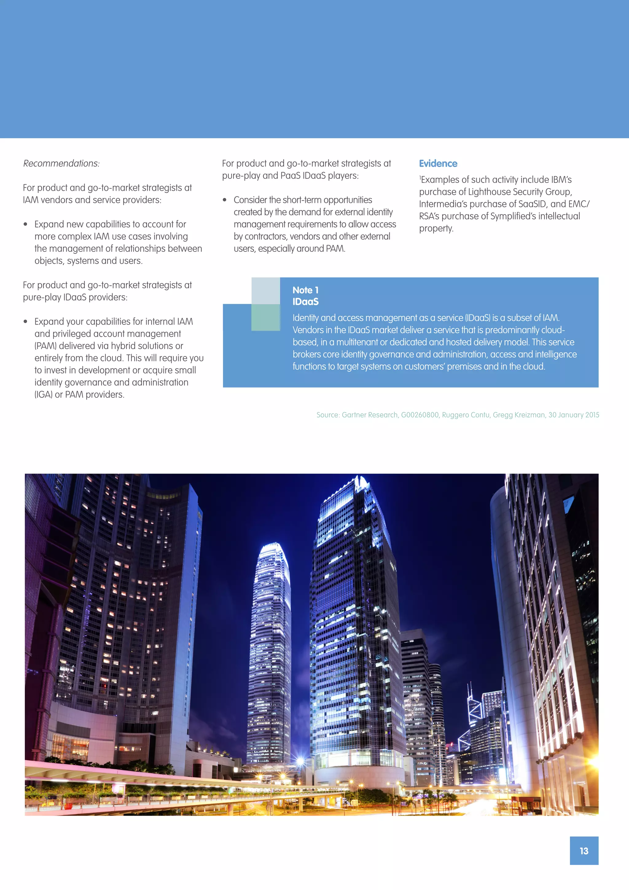 13
13
Source: Gartner Research, G00260800, Ruggero Contu, Gregg Kreizman, 30 January 2015
Recommendations:
For product and go-to-market strategists at
IAM vendors and service providers:
•	 Expand new capabilities to account for
more complex IAM use cases involving
the management of relationships between
objects, systems and users.
For product and go-to-market strategists at
pure-play IDaaS providers:
•	 Expand your capabilities for internal IAM
and privileged account management
(PAM) delivered via hybrid solutions or
entirely from the cloud. This will require you
to invest in development or acquire small
identity governance and administration
(IGA) or PAM providers.
Note 1
IDaaS
Identity and access management as a service (IDaaS) is a subset of IAM.
Vendors in the IDaaS market deliver a service that is predominantly cloud-
based, in a multitenant or dedicated and hosted delivery model. This service
brokers core identity governance and administration, access and intelligence
functions to target systems on customers’ premises and in the cloud.
For product and go-to-market strategists at
pure-play and PaaS IDaaS players:
•	 Consider the short-term opportunities
created by the demand for external identity
management requirements to allow access
by contractors, vendors and other external
users, especially around PAM.
Evidence
1
Examples of such activity include IBM’s
purchase of Lighthouse Security Group,
Intermedia’s purchase of SaaSID, and EMC/
RSA’s purchase of Symplified’s intellectual
property.
 