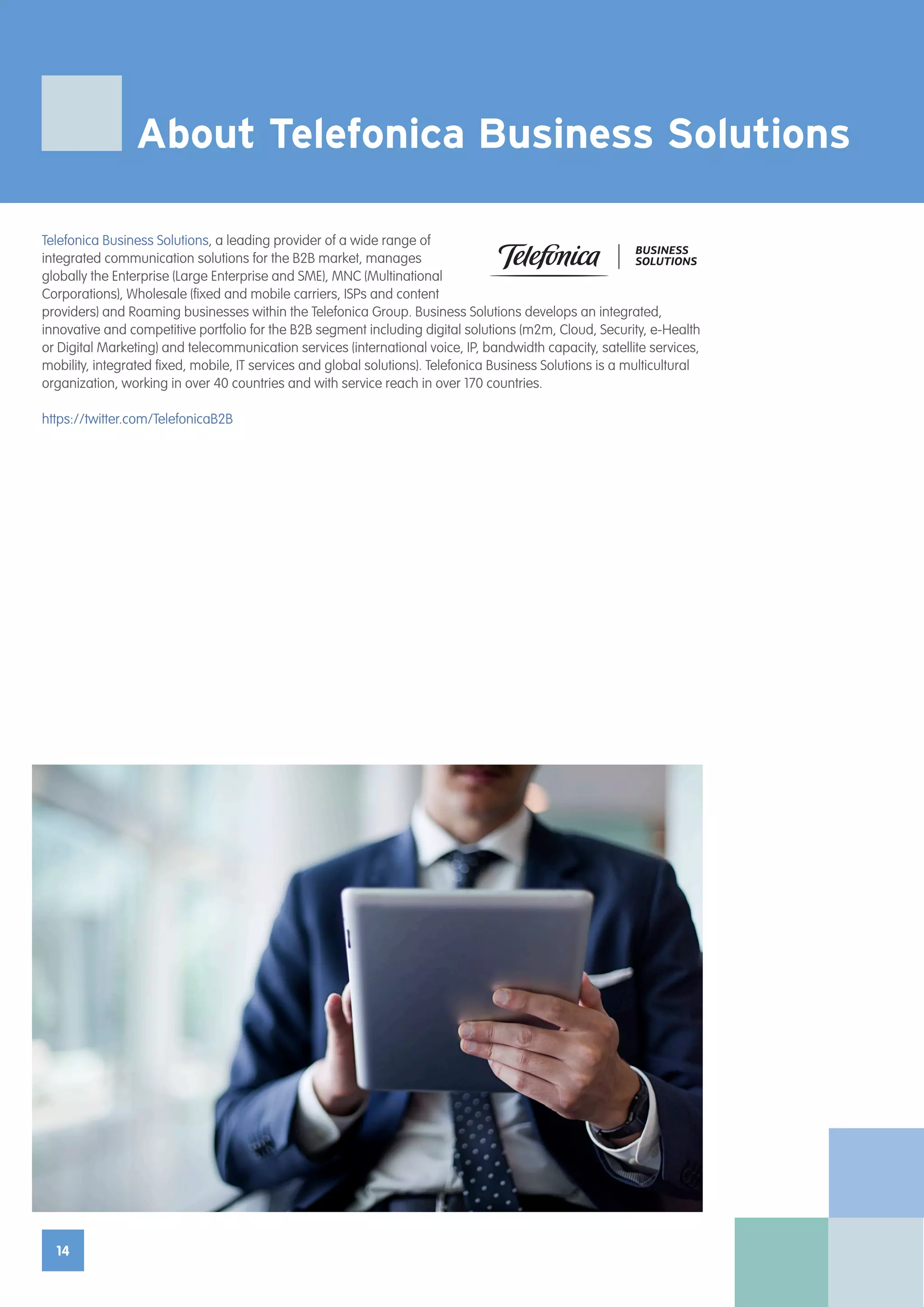 14
Telefonica Business Solutions, a leading provider of a wide range of
integrated communication solutions for the B2B market, manages
globally the Enterprise (Large Enterprise and SME), MNC (Multinational
Corporations), Wholesale (fixed and mobile carriers, ISPs and content
providers) and Roaming businesses within the Telefonica Group. Business Solutions develops an integrated,
innovative and competitive portfolio for the B2B segment including digital solutions (m2m, Cloud, Security, e-Health
or Digital Marketing) and telecommunication services (international voice, IP, bandwidth capacity, satellite services,
mobility, integrated fixed, mobile, IT services and global solutions). Telefonica Business Solutions is a multicultural
organization, working in over 40 countries and with service reach in over 170 countries.
https://twitter.com/TelefonicaB2B
About Telefonica Business Solutions
 