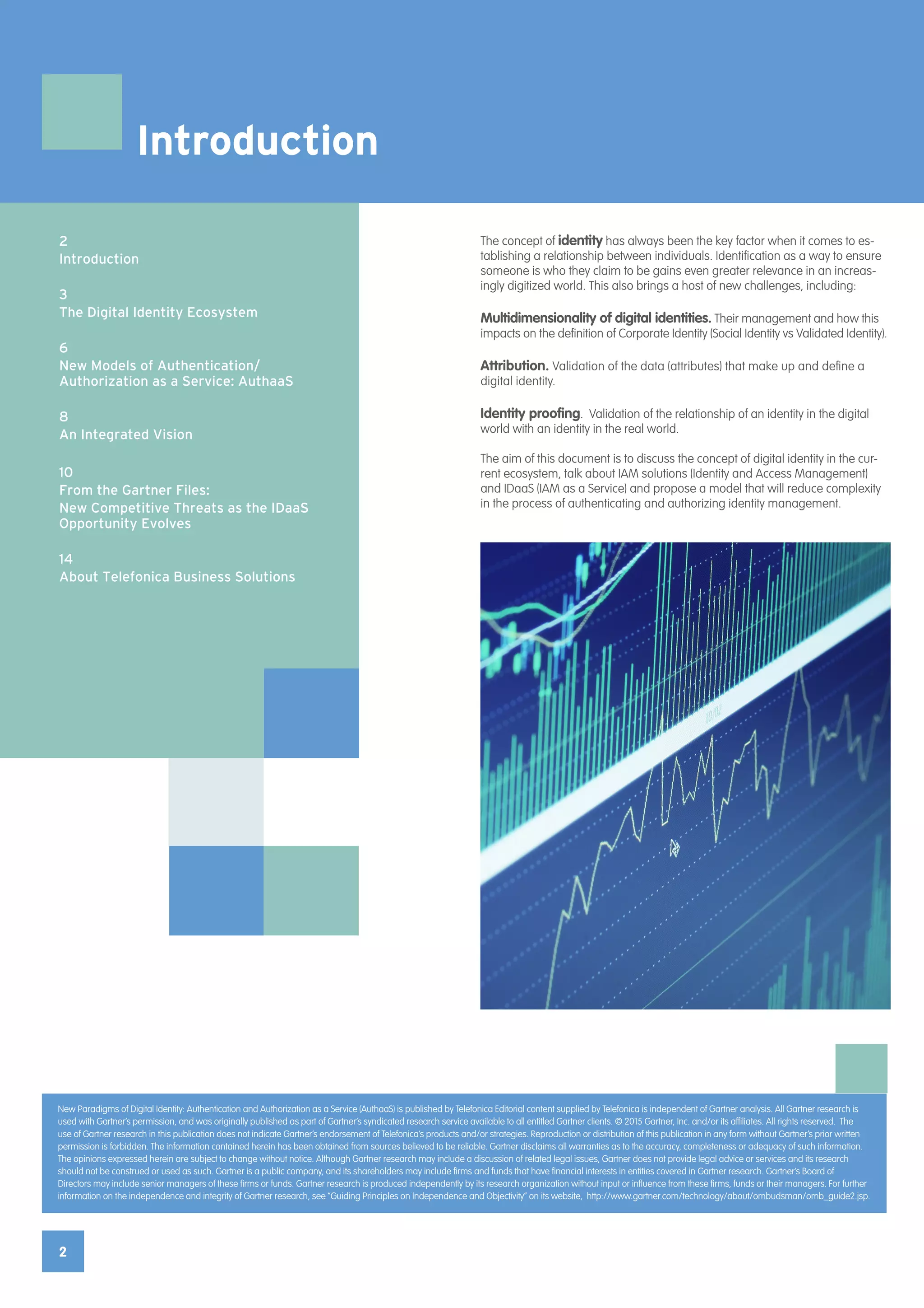 2
New Paradigms of Digital Identity: Authentication and Authorization as a Service (AuthaaS) is published by Telefonica Editorial content supplied by Telefonica is independent of Gartner analysis. All Gartner research is
used with Gartner’s permission, and was originally published as part of Gartner’s syndicated research service available to all entitled Gartner clients. © 2015 Gartner, Inc. and/or its affiliates. All rights reserved. The
use of Gartner research in this publication does not indicate Gartner’s endorsement of Telefonica’s products and/or strategies. Reproduction or distribution of this publication in any form without Gartner’s prior written
permission is forbidden. The information contained herein has been obtained from sources believed to be reliable. Gartner disclaims all warranties as to the accuracy, completeness or adequacy of such information.
The opinions expressed herein are subject to change without notice. Although Gartner research may include a discussion of related legal issues, Gartner does not provide legal advice or services and its research
should not be construed or used as such. Gartner is a public company, and its shareholders may include firms and funds that have financial interests in entities covered in Gartner research. Gartner’s Board of
Directors may include senior managers of these firms or funds. Gartner research is produced independently by its research organization without input or influence from these firms, funds or their managers. For further
information on the independence and integrity of Gartner research, see “Guiding Principles on Independence and Objectivity” on its website, http://www.gartner.com/technology/about/ombudsman/omb_guide2.jsp.
2
Introduction
3
The Digital Identity Ecosystem
6
New Models of Authentication/
Authorization as a Service: AuthaaS
8
An Integrated Vision
10
From the Gartner Files:
New Competitive Threats as the IDaaS
Opportunity Evolves
14
About Telefonica Business Solutions
The concept of identity has always been the key factor when it comes to es-
tablishing a relationship between individuals. Identification as a way to ensure
someone is who they claim to be gains even greater relevance in an increas-
ingly digitized world. This also brings a host of new challenges, including:
Multidimensionality of digital identities. Their management and how this
impacts on the definition of Corporate Identity (Social Identity vs Validated Identity).
Attribution. Validation of the data (attributes) that make up and define a
digital identity.
Identity proofing. Validation of the relationship of an identity in the digital
world with an identity in the real world.
The aim of this document is to discuss the concept of digital identity in the cur-
rent ecosystem, talk about IAM solutions (Identity and Access Management)
and IDaaS (IAM as a Service) and propose a model that will reduce complexity
in the process of authenticating and authorizing identity management.
Introduction
 