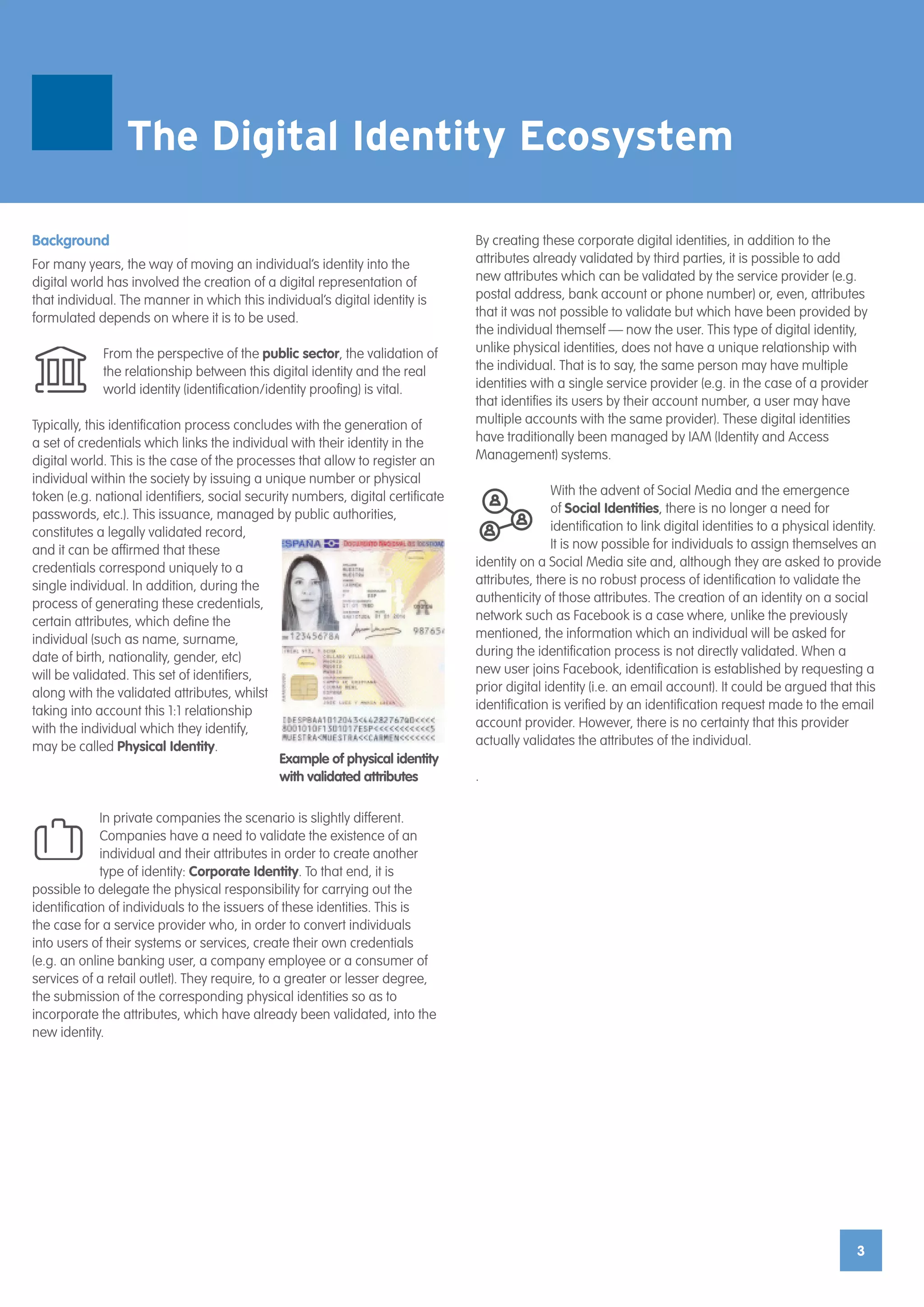 3
Background
For many years, the way of moving an individual’s identity into the
digital world has involved the creation of a digital representation of
that individual. The manner in which this individual’s digital identity is
formulated depends on where it is to be used.
From the perspective of the public sector, the validation of
the relationship between this digital identity and the real
world identity (identification/identity proofing) is vital.
Typically, this identification process concludes with the generation of
a set of credentials which links the individual with their identity in the
digital world. This is the case of the processes that allow to register an
individual within the society by issuing a unique number or physical
token (e.g. national identifiers, social security numbers, digital certificate
passwords, etc.). This issuance, managed by public authorities,
constitutes a legally validated record,
and it can be affirmed that these
credentials correspond uniquely to a
single individual. In addition, during the
process of generating these credentials,
certain attributes, which define the
individual (such as name, surname,
date of birth, nationality, gender, etc)
will be validated. This set of identifiers,
along with the validated attributes, whilst
taking into account this 1:1 relationship
with the individual which they identify,
may be called Physical Identity.
In private companies the scenario is slightly different.
Companies have a need to validate the existence of an
individual and their attributes in order to create another
type of identity: Corporate Identity. To that end, it is
possible to delegate the physical responsibility for carrying out the
identification of individuals to the issuers of these identities. This is
the case for a service provider who, in order to convert individuals
into users of their systems or services, create their own credentials
(e.g. an online banking user, a company employee or a consumer of
services of a retail outlet). They require, to a greater or lesser degree,
the submission of the corresponding physical identities so as to
incorporate the attributes, which have already been validated, into the
new identity.
By creating these corporate digital identities, in addition to the
attributes already validated by third parties, it is possible to add
new attributes which can be validated by the service provider (e.g.
postal address, bank account or phone number) or, even, attributes
that it was not possible to validate but which have been provided by
the individual themself — now the user. This type of digital identity,
unlike physical identities, does not have a unique relationship with
the individual. That is to say, the same person may have multiple
identities with a single service provider (e.g. in the case of a provider
that identifies its users by their account number, a user may have
multiple accounts with the same provider). These digital identities
have traditionally been managed by IAM (Identity and Access
Management) systems.
With the advent of Social Media and the emergence
of Social Identities, there is no longer a need for
identification to link digital identities to a physical identity.
It is now possible for individuals to assign themselves an
identity on a Social Media site and, although they are asked to provide
attributes, there is no robust process of identification to validate the
authenticity of those attributes. The creation of an identity on a social
network such as Facebook is a case where, unlike the previously
mentioned, the information which an individual will be asked for
during the identification process is not directly validated. When a
new user joins Facebook, identification is established by requesting a
prior digital identity (i.e. an email account). It could be argued that this
identification is verified by an identification request made to the email
account provider. However, there is no certainty that this provider
actually validates the attributes of the individual.
.
Example of physical identity
with validated attributes
The Digital Identity Ecosystem
 