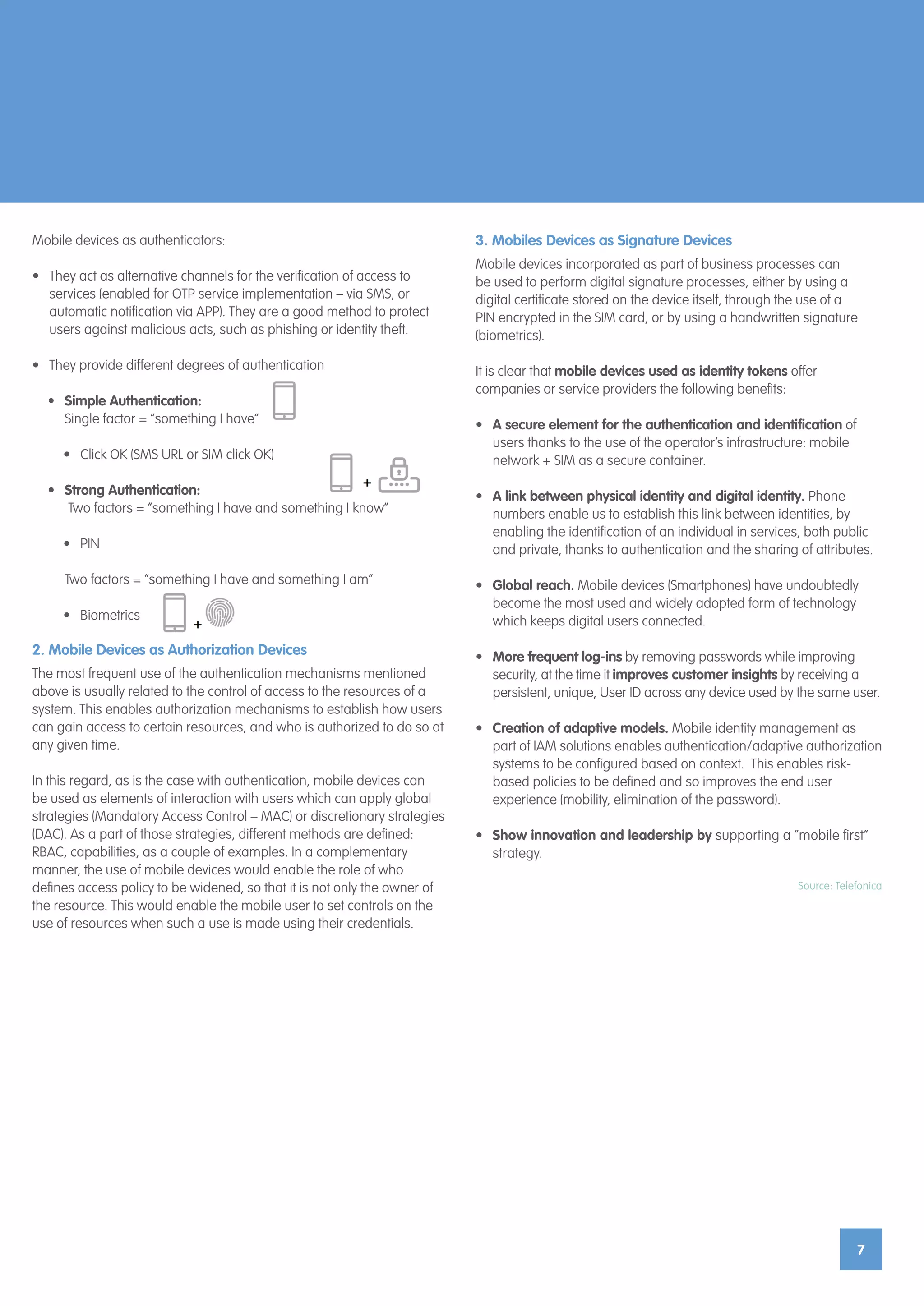 7
Mobile devices as authenticators:
•	 They act as alternative channels for the verification of access to
services (enabled for OTP service implementation – via SMS, or
automatic notification via APP). They are a good method to protect
users against malicious acts, such as phishing or identity theft.
•	 They provide different degrees of authentication
•	 Simple Authentication:
Single factor = “something I have”
•	 Click OK (SMS URL or SIM click OK)
•	 Strong Authentication:
Two factors = “something I have and something I know”
•	PIN
	 Two factors = “something I have and something I am”
•	Biometrics
2. Mobile Devices as Authorization Devices
The most frequent use of the authentication mechanisms mentioned
above is usually related to the control of access to the resources of a
system. This enables authorization mechanisms to establish how users
can gain access to certain resources, and who is authorized to do so at
any given time.
In this regard, as is the case with authentication, mobile devices can
be used as elements of interaction with users which can apply global
strategies (Mandatory Access Control – MAC) or discretionary strategies
(DAC). As a part of those strategies, different methods are defined:
RBAC, capabilities, as a couple of examples. In a complementary
manner, the use of mobile devices would enable the role of who
defines access policy to be widened, so that it is not only the owner of
the resource. This would enable the mobile user to set controls on the
use of resources when such a use is made using their credentials.
3. Mobiles Devices as Signature Devices
Mobile devices incorporated as part of business processes can
be used to perform digital signature processes, either by using a
digital certificate stored on the device itself, through the use of a
PIN encrypted in the SIM card, or by using a handwritten signature
(biometrics).
It is clear that mobile devices used as identity tokens offer
companies or service providers the following benefits:
•	 A secure element for the authentication and identification of
users thanks to the use of the operator’s infrastructure: mobile
network + SIM as a secure container.
•	 A link between physical identity and digital identity. Phone
numbers enable us to establish this link between identities, by
enabling the identification of an individual in services, both public
and private, thanks to authentication and the sharing of attributes.
•	 Global reach. Mobile devices (Smartphones) have undoubtedly
become the most used and widely adopted form of technology
which keeps digital users connected.
•	 More frequent log-ins by removing passwords while improving
security, at the time it improves customer insights by receiving a
persistent, unique, User ID across any device used by the same user.
•	 Creation of adaptive models. Mobile identity management as
part of IAM solutions enables authentication/adaptive authorization
systems to be configured based on context. This enables risk-
based policies to be defined and so improves the end user
experience (mobility, elimination of the password).
•	 Show innovation and leadership by supporting a “mobile first”
strategy.
Source: Telefonica
 
