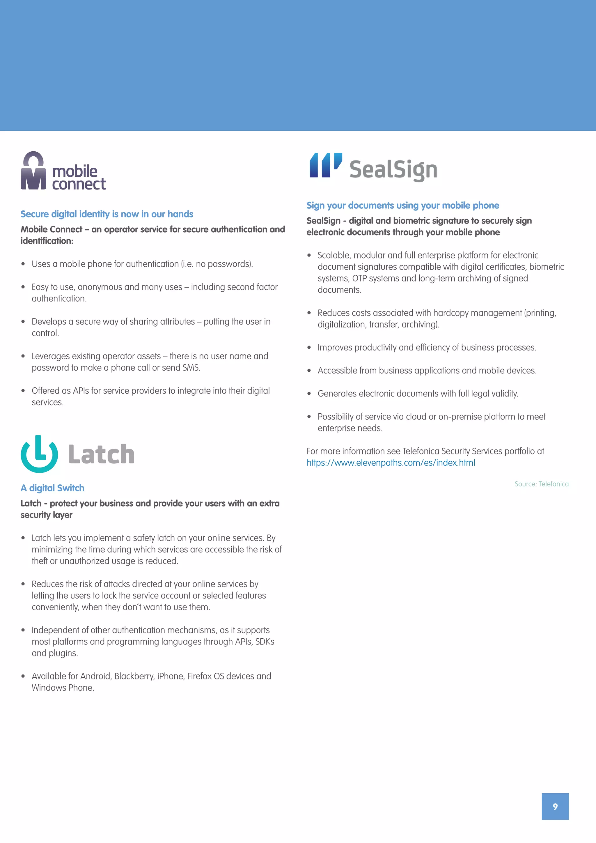 9
Secure digital identity is now in our hands
Mobile Connect – an operator service for secure authentication and
identification:
•	 Uses a mobile phone for authentication (i.e. no passwords).
•	 Easy to use, anonymous and many uses – including second factor
authentication.
•	 Develops a secure way of sharing attributes – putting the user in
control.
•	 Leverages existing operator assets – there is no user name and
password to make a phone call or send SMS.
•	 Offered as APIs for service providers to integrate into their digital
services.
A digital Switch
Latch - protect your business and provide your users with an extra
security layer
•	 Latch lets you implement a safety latch on your online services. By
minimizing the time during which services are accessible the risk of
theft or unauthorized usage is reduced.
•	 Reduces the risk of attacks directed at your online services by
letting the users to lock the service account or selected features
conveniently, when they don´t want to use them.
•	 Independent of other authentication mechanisms, as it supports
most platforms and programming languages through APIs, SDKs
and plugins.
•	 Available for Android, Blackberry, iPhone, Firefox OS devices and
Windows Phone.
Sign your documents using your mobile phone
SealSign - digital and biometric signature to securely sign
electronic documents through your mobile phone
•	 Scalable, modular and full enterprise platform for electronic
document signatures compatible with digital certificates, biometric
systems, OTP systems and long-term archiving of signed
documents.
•	 Reduces costs associated with hardcopy management (printing,
digitalization, transfer, archiving).
•	 Improves productivity and efficiency of business processes.
•	 Accessible from business applications and mobile devices.
•	 Generates electronic documents with full legal validity.
•	 Possibility of service via cloud or on-premise platform to meet
enterprise needs.
For more information see Telefonica Security Services portfolio at
https://www.elevenpaths.com/es/index.html
Source: Telefonica
 
