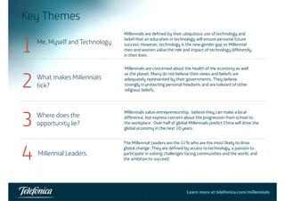 Key Themes 
1 Me, Myself and Technology 
Millennials are defined by their ubiquitous use of technology and 
belief that an education in technology will ensure personal future 
, y gy success However technology is the new gender gap as success. However, Millennial 
men and women value the role and impact of technology differently 
in their lives . 
Millennials are concerned about the health of the economy as well 
as the planet. Many do not believe their views and beliefs are 
adequately represented by their governments. They believe 
strongly in protecting personal freedoms and are tolerant of other 
religious beliefs 2 What makes Millennials 
Mill i l d b h h l h f h ll 
tick? 
beliefs. 
entrepreneurship canmake Where does the 
opportunity lie? 3 Millennials value entrepreneurship, believe they can make a local 
difference, but express concern about the progression from school to 
the workplace. Over half of global Millennials predict China will drive the 
global economy in the next 10 years. 
4 Millennial Leaders The Millennial Leaders are the 11% who are the most likely to drive 
global change. They are defined by access to technology, a passion to 
participate in solving challenges facing communities and the world, and the ambition to succeed. 
5 Learn more at telefonica.com/millennials 
 