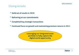 GROUP FINANCIALS

Closing remarks

        Solid set of results in 2010

        Delivering on our commitments

        Completed k strategic t
        C   l t d key t t gi transactions
                                    ti

        Continued focus on growth and maintaining premium returns in 2011



                          Leveraging our integrated asset
                           portfolio to fully capture the
                             digital world opportunity




Telefónica, S.A
                                                                              29
Investor Relations
 