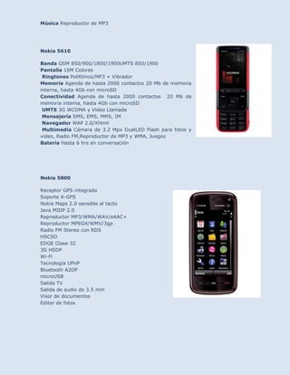 Música Reproductor de MP3




Nokia 5610

Banda GSM 850/900/1800/1900UMTS 850/1900
Pantalla 16M Colores
 Ringtones Polifónico/MP3 + Vibrador
Memoria Agenda de hasta 2000 contactos 20 Mb de memoria
interna, hasta 4Gb con microSD
Conectividad Agenda de hasta 2000 contactos 20 Mb de
memoria interna, hasta 4Gb con microSD
 UMTS 3G WCDMA y Video Llamada
 Mensajería SMS, EMS, MMS, IM
 Navegador WAP 2.0/Xhtml
 Multimedia Cámara de 3.2 Mpx DualLED Flash para fotos y
video, Radio FM,Reproductor de MP3 y WMA, Juegos
Batería Hasta 6 hrs en conversación




Nokia 5800

Receptor GPS integrado
Soporte A-GPS
Nokia Maps 2.0 sensible al tacto
Java MIDP 2.0
Reproductor MP3/WMA/WAV/eAAC+
Reproductor MPEG4/WMV/3gp
Radio FM Stereo con RDS
HSCSD
EDGE Clase 32
3G HSDP
Wi-Fi
Tecnología UPnP
Bluetooth A2DP
microUSB
Salida TV
Salida de audio de 3.5 mm
Visor de documentos
Editor de fotos
 