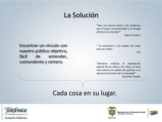 “Hay una fuerza motriz más poderosa
que el vapor, la electricidad y la energía
atómica: la voluntad.”
Albert Einstein
Encontrar un vínculo con
nuestro público objetivo,
fácil de entender,
contundente y certero.
La Solución
“ La educación y los juegos son lujos
para los niños”
OIT
“Mientras subsista la explotación
laboral de los niños y las niñas, se hará
más extensa la cadena de pobreza y se
abonará el terreno de la inequidad”
Naciones Unidas
Cada cosa en su lugar.
 