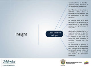 Insight
Cada cosa en
su lugar.
Los niños tienen el derecho a
estudiar, jugar y descansar; es
un derecho, NO una elección.
Los niños tienen derecho a un
ambiente sano, que se
entiende por un ambiente que
no atente contra su vida y sus
derechos.
No trabajar antes de la edad
permitida es un Derecho, por lo
tanto hacerlo es una actividad
que debe ser reprochada por la
comunidad.
Apoyar a los niños y niñas no es
regalarles dinero, ya que las
personas son conscientes que
la mayoría de las veces un
adulto es quien manipula la
actividad ejercida por los
menores.
La comunidad en general es
consiente de la problemática,
pero muchas veces desconoce
como puede ayudar y tiene la
mentalidad que solo es posible
por medio de donaciones
monetarias.
 
