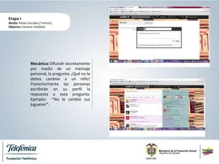 Mecánica: Difundir secretamente
por medio de un mensaje
personal, la pregunta: ¿Qué no le
debes cambiar a un niño?
Posteriormente las personas
escribirán en su perfil la
respuesta a esta pregunta.
Ejemplo: “No le cambio sus
juguetes”.
Etapa 1
Medio: Redes Sociales (Twitter).
Objetivo: Generar viralidad.
 
