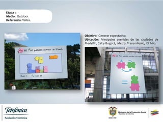 Etapa 1:
Medio: Outdoor.
Referencia: Vallas.
Objetivo: Generar expectativa.
Ubicación: Principales avenidas de las ciudades de
Medellín, Cali y Bogotá, Metro, Transmilenio, El Mío.
 