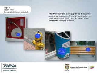 Etapa 1:
Medio: Viral.
Referencia: Stiker en la ciudad.
Objetivo: Intervenir espacios públicos de la ciudad
generando expectativa frente al compromiso de
toda la comunidad con la causa del trabajo infantil.
Ubicación: Partes de la ciudad.
 