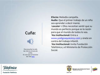 Cuña:
Efecto: Melodía campaña.
Audio: Que el primer trabajo de un niño
sea aprender a decir mamá.
Locutor 1: Ellos necesitan sentir que su
mundo es perfecto porque es la razón
para que el mundo de todos lo sea.
Voz institucional: Entra a
www.yodigoaquiestoy.com y únete en
contra del trabajo infantil.
Voz institucional: Invita Fundación
Telefónica y el Ministerio de Protección
Social.
Para escuchar la cuña
dar click en el ícono de
arriba.
En caso que no funcione
dar click aquí.
 