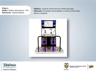 Etapa 2:
Medio: Medios alternativos – BTL.
Referencia: Tapete bailable.
Objetivo: Generar interacción por medio del juego.
Ubicación: Principales universidades y centros comerciales
de las 3 ciudades.
 