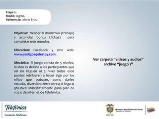 Etapa 2:
Medio: Digital.
Referencia: Mario Bros.
Objetivo: Vencer al monstruo (trabajo)
y acumular bonus (fichas) para
completar más mundos.
Ubicación: Facebook y sitio web:
www.yodigoaquiestoy.com.
Mecánica: El juego consta de 5 niveles,
la idea es decirle a los participantes que
así no lleguen al 5 nivel todos esos
puntos retribuyen a hacer algo por los
niños que trabajan, como darles
estudio, diversión, entre otras; si llega al
5to nivel inmediatamente gana plan de
voz o de internet de Telefónica.
Ver carpeta “videos y audios”
archivo “juego 1”
 