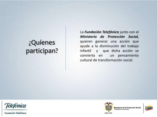 ¿Quíenes
participan?
La Fundación Telefónica junto con el
Ministerio de Protección Social,
quieren generar una acción que
ayude a la disminución del trabajo
infantil y que dicha acción se
convierta en un pensamiento
cultural de transformación social.
 